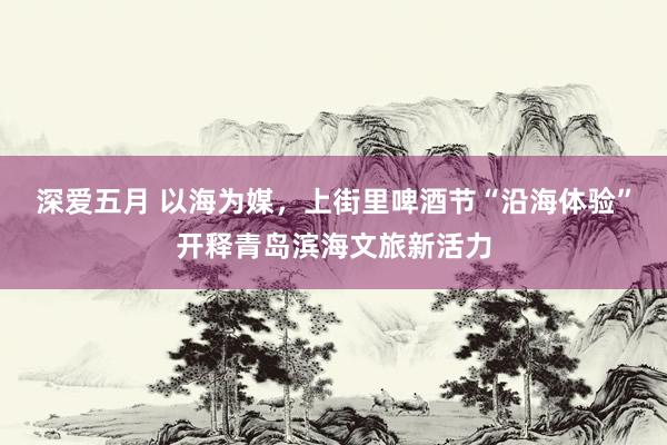 深爱五月 以海为媒，上街里啤酒节“沿海体验”开释青岛滨海文旅新活力