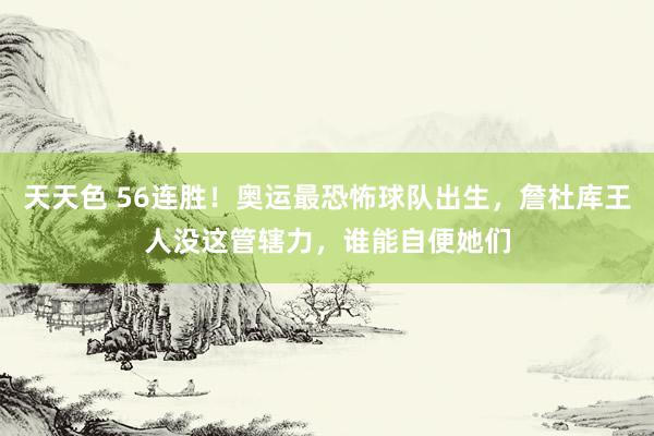 天天色 56连胜！奥运最恐怖球队出生，詹杜库王人没这管辖力，谁能自便她们