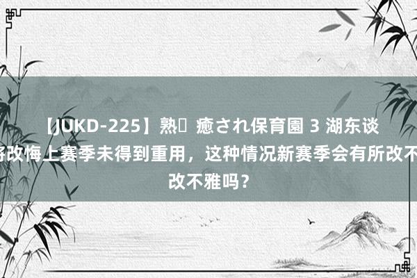 【JUKD-225】熟・癒され保育園 3 湖东谈主小将改悔上赛季未得到重用，这种情况新赛季会有所改不雅吗？