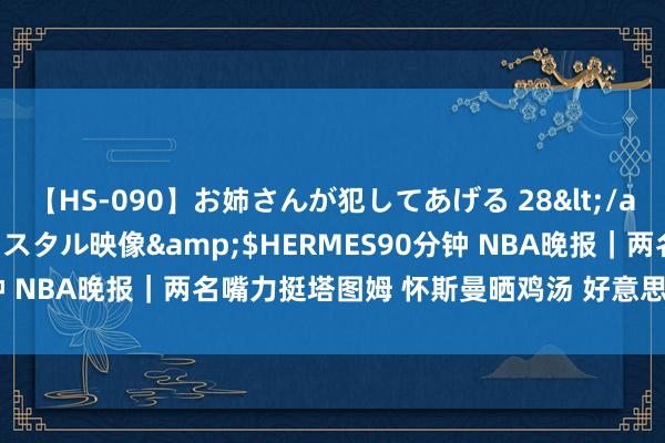 【HS-090】お姉さんが犯してあげる 28</a>2004-10-01クリスタル映像&$HERMES90分钟 NBA晚报｜两名嘴力挺塔图姆 怀斯曼晒鸡汤 好意思国女篮56连胜