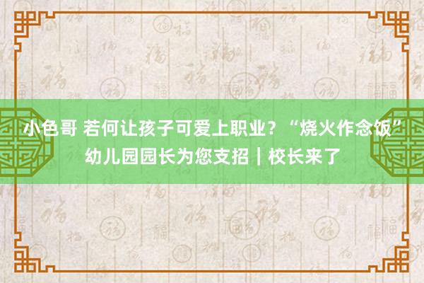 小色哥 若何让孩子可爱上职业？“烧火作念饭”幼儿园园长为您支招｜校长来了