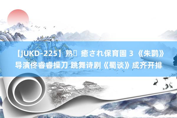 【JUKD-225】熟・癒され保育園 3 《朱鹮》导演佟睿睿操刀 跳舞诗剧《蜀谈》成齐开排