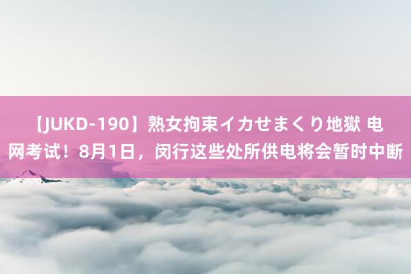 【JUKD-190】熟女拘束イカせまくり地獄 电网考试！8月1日，闵行这些处所供电将会暂时中断