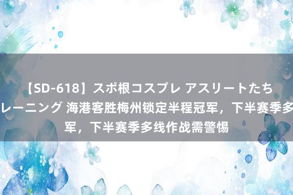 【SD-618】スポ根コスプレ アスリートたちの濡れ濡れトレーニング 海港客胜梅州锁定半程冠军，下半赛季多线作战需警惕