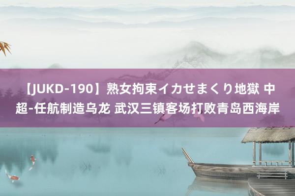 【JUKD-190】熟女拘束イカせまくり地獄 中超-任航制造乌龙 武汉三镇客场打败青岛西海岸