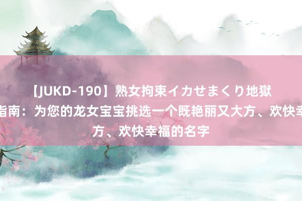 【JUKD-190】熟女拘束イカせまくり地獄 周易取名指南：为您的龙女宝宝挑选一个既艳丽又大方、欢快幸福的名字