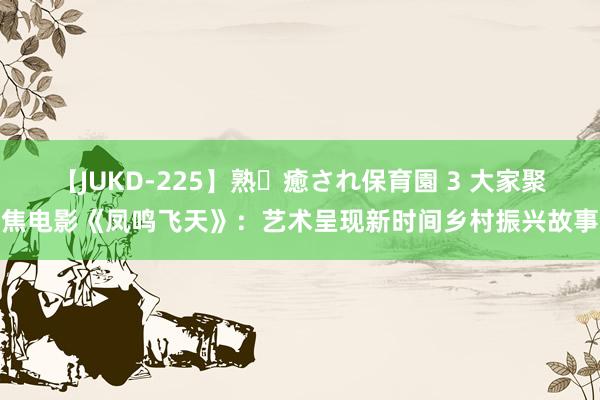 【JUKD-225】熟・癒され保育園 3 大家聚焦电影《凤鸣飞天》：艺术呈现新时间乡村振兴故事