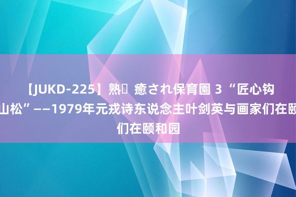 【JUKD-225】熟・癒され保育園 3 “匠心钩出万山松”——1979年元戎诗东说念主叶剑英与画家们在颐和园