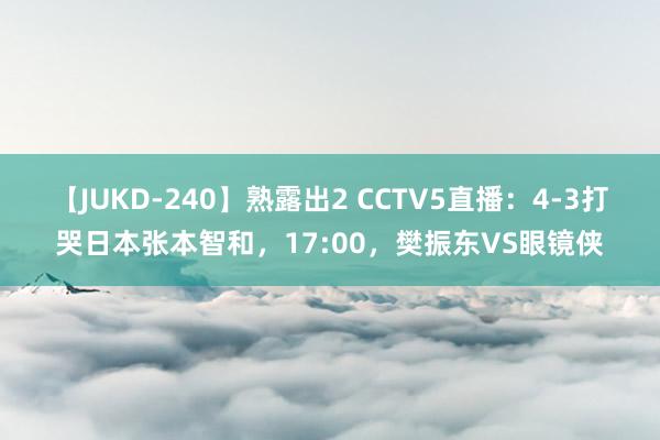 【JUKD-240】熟露出2 CCTV5直播：4-3打哭日本张本智和，17:00，樊振东VS眼镜侠