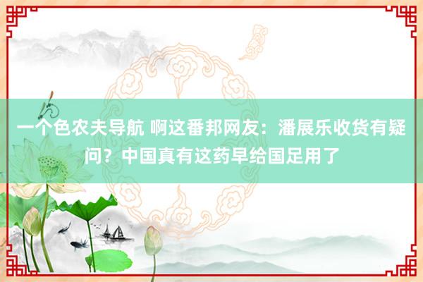 一个色农夫导航 啊这番邦网友：潘展乐收货有疑问？中国真有这药早给国足用了