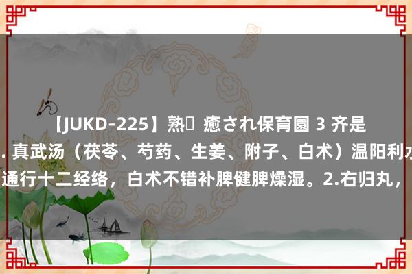 【JUKD-225】熟・癒され保育園 3 齐是温肾阳，但各有不同：1. 真武汤（茯苓、芍药、生姜、附子、白术）温阳利水，附子不错温肾阳，通行十二经络，白术不错补脾健脾燥湿。2.右归丸，温补肾阳，填精止遗。3.桂附地黄芄少火生阳，以温养肾阳为主。