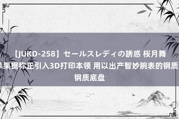 【JUKD-258】セールスレディの誘惑 桜月舞 他 苹果据称正引入3D打印本领 用以出产智妙腕表的钢质底盘