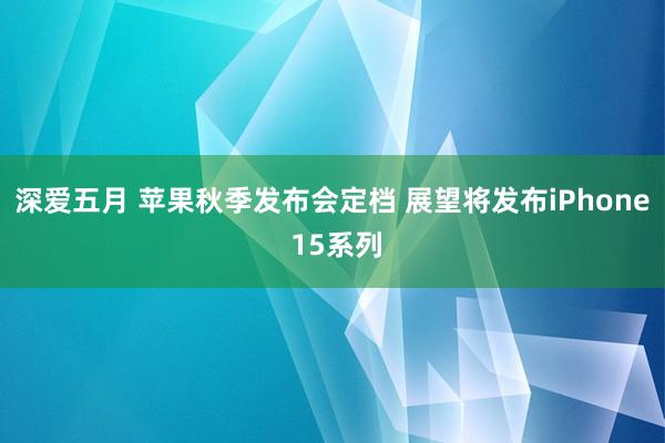 深爱五月 苹果秋季发布会定档 展望将发布iPhone 15系列