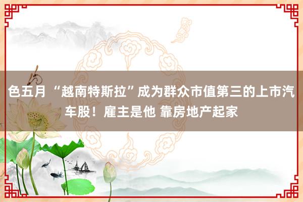 色五月 “越南特斯拉”成为群众市值第三的上市汽车股！雇主是他 靠房地产起家