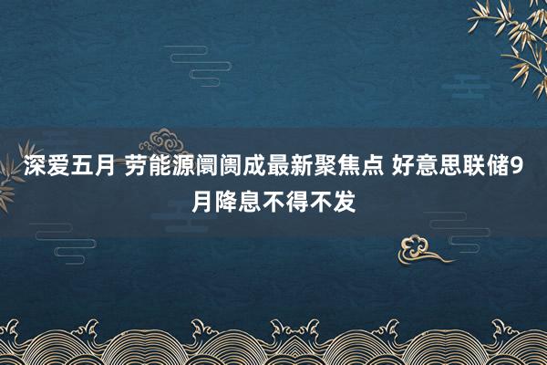 深爱五月 劳能源阛阓成最新聚焦点 好意思联储9月降息不得不发