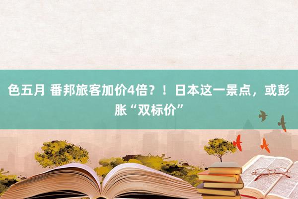 色五月 番邦旅客加价4倍？！日本这一景点，或彭胀“双标价”