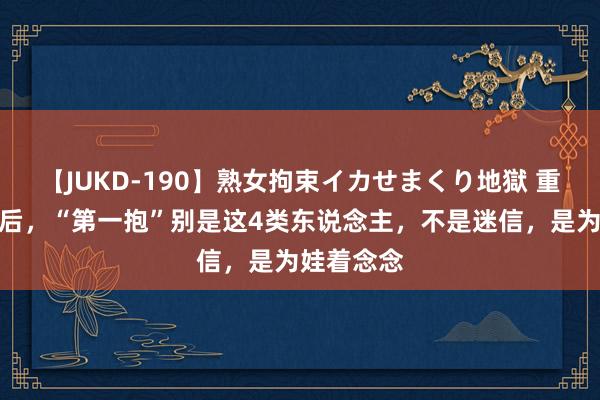 【JUKD-190】熟女拘束イカせまくり地獄 重生儿降生后，“第一抱”别是这4类东说念主，不是迷信，是为娃着念念