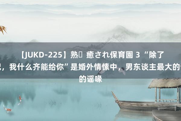 【JUKD-225】熟・癒され保育園 3 “除了婚配，我什么齐能给你”是婚外情愫中，男东谈主最大的谣喙