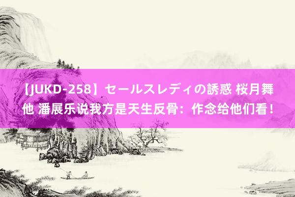 【JUKD-258】セールスレディの誘惑 桜月舞 他 潘展乐说我方是天生反骨：作念给他们看！