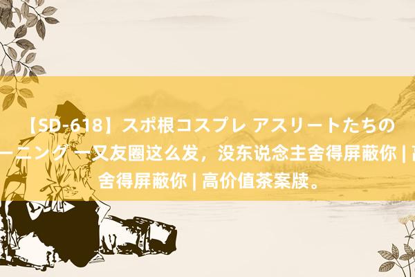 【SD-618】スポ根コスプレ アスリートたちの濡れ濡れトレーニング 一又友圈这么发，没东说念主舍得屏蔽你 | 高价值茶案牍。