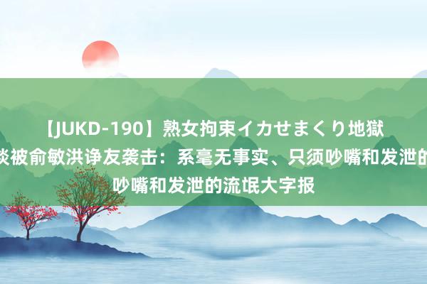 【JUKD-190】熟女拘束イカせまくり地獄 罗永浩发文谈被俞敏洪诤友袭击：系毫无事实、只须吵嘴和发泄的流氓大字报