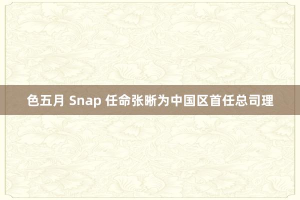 色五月 Snap 任命张晰为中国区首任总司理