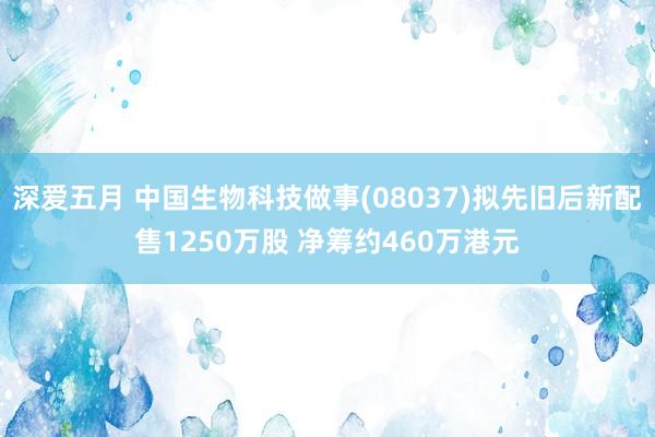 深爱五月 中国生物科技做事(08037)拟先旧后新配售1250万股 净筹约460万港元