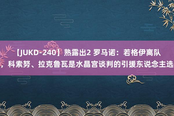 【JUKD-240】熟露出2 罗马诺：若格伊离队，科索努、拉克鲁瓦是水晶宫谈判的引援东说念主选