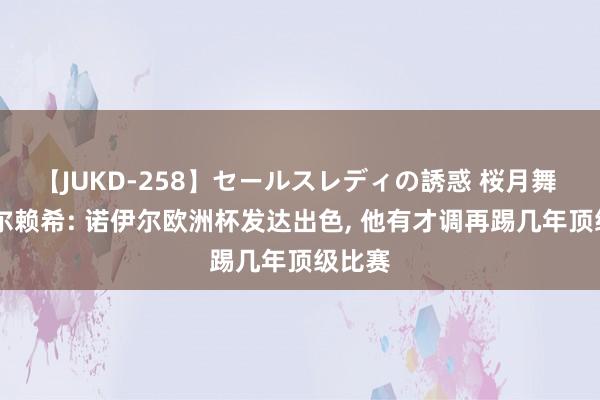 【JUKD-258】セールスレディの誘惑 桜月舞 他 乌尔赖希: 诺伊尔欧洲杯发达出色， 他有才调再踢几年顶级比赛