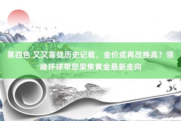 第四色 又又靠拢历史记载，金价或再改换高？领峰环球带您聚焦黄金最新走向