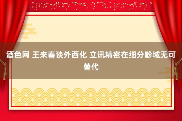 酒色网 王来春谈外西化 立讯精密在细分畛域无可替代