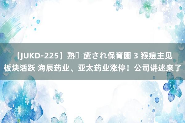 【JUKD-225】熟・癒され保育園 3 猴痘主见板块活跃 海辰药业、亚太药业涨停！公司讲述来了