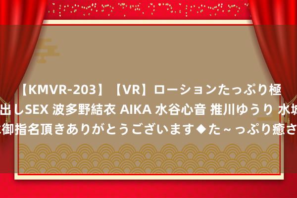 【KMVR-203】【VR】ローションたっぷり極上5人ソープ嬢と中出しSEX 波多野結衣 AIKA 水谷心音 推川ゆうり 水城奈緒 ～本日は御指名頂きありがとうございます◆た～っぷり癒されてくださいね◆～ 蜗牛星际B款nas调动