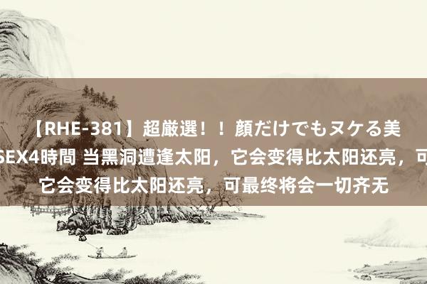 【RHE-381】超厳選！！顔だけでもヌケる美女の巨乳が揺れるSEX4時間 当黑洞遭逢太阳，它会变得比太阳还亮，可最终将会一切齐无