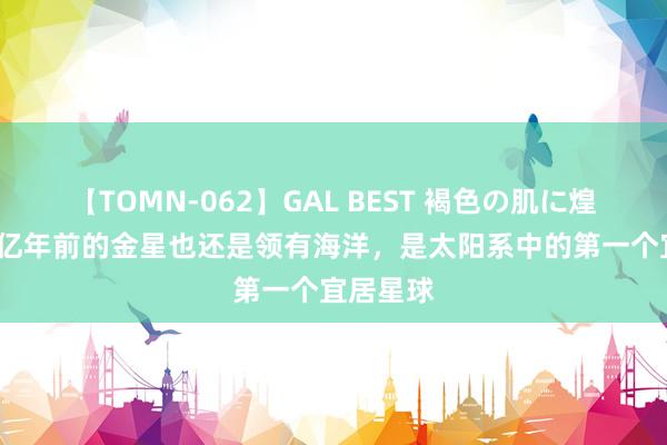 【TOMN-062】GAL BEST 褐色の肌に煌く汗 10亿年前的金星也还是领有海洋，是太阳系中的第一个宜居星球