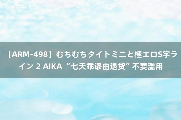 【ARM-498】むちむちタイトミニと極エロS字ライン 2 AIKA “七天乖谬由退货”不要滥用