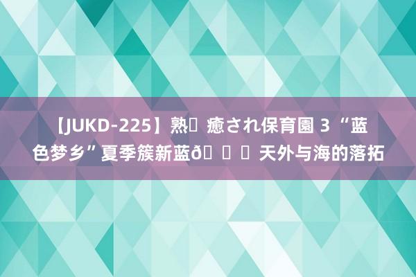 【JUKD-225】熟・癒され保育園 3 “蓝色梦乡”夏季簇新蓝?天外与海的落拓