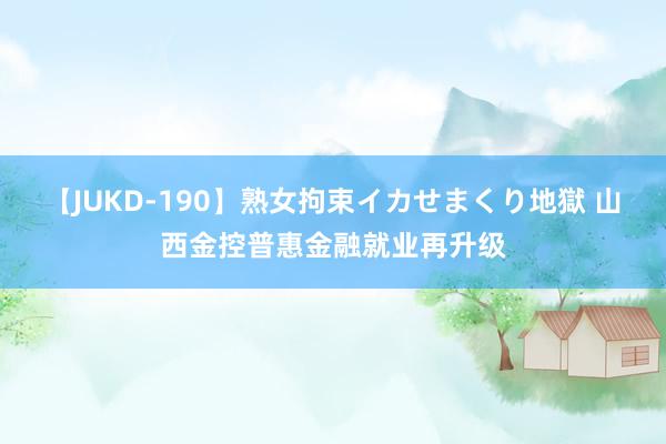 【JUKD-190】熟女拘束イカせまくり地獄 山西金控普惠金融就业再升级