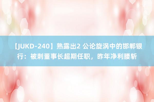 【JUKD-240】熟露出2 公论旋涡中的邯郸银行：被刺董事长超期任职，昨年净利腰斩