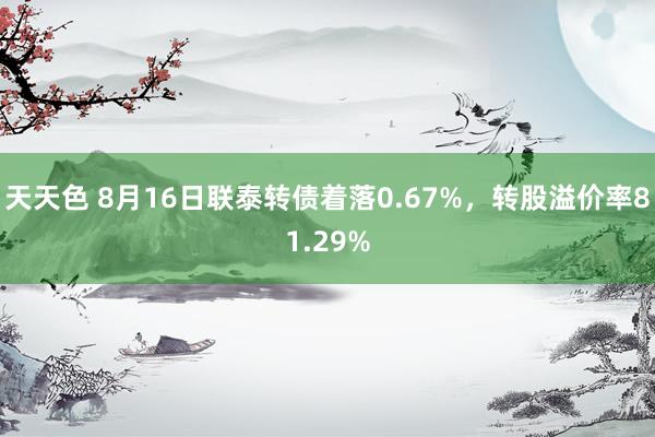 天天色 8月16日联泰转债着落0.67%，转股溢价率81.29%