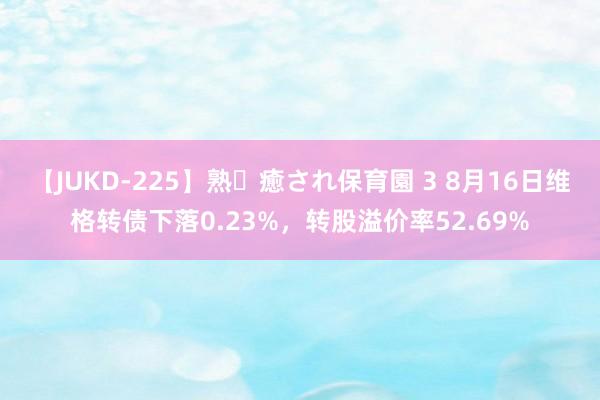 【JUKD-225】熟・癒され保育園 3 8月16日维格转债下落0.23%，转股溢价率52.69%