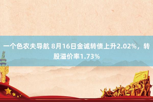 一个色农夫导航 8月16日金诚转债上升2.02%，转股溢价率1.73%