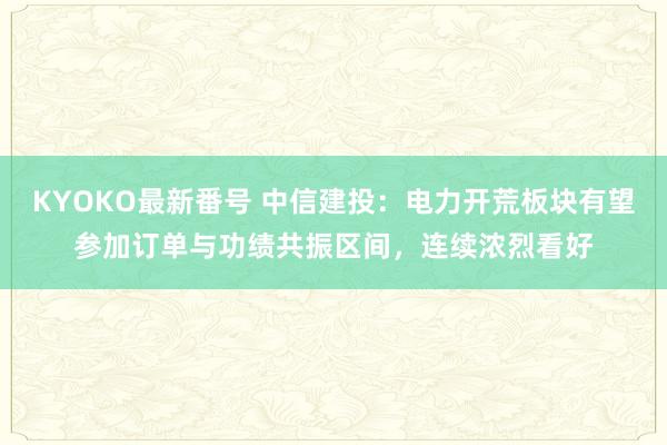 KYOKO最新番号 中信建投：电力开荒板块有望参加订单与功绩共振区间，连续浓烈看好