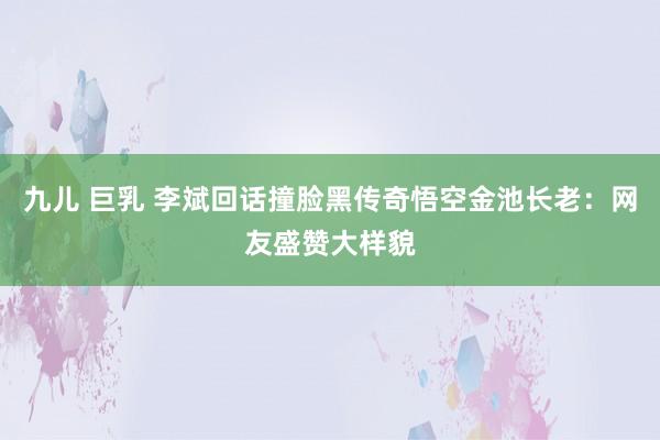 九儿 巨乳 李斌回话撞脸黑传奇悟空金池长老：网友盛赞大样貌