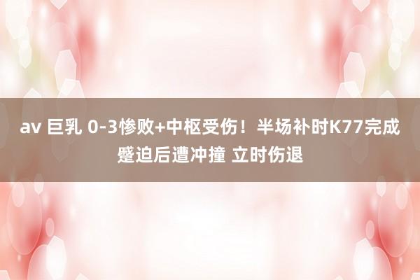 av 巨乳 0-3惨败+中枢受伤！半场补时K77完成蹙迫后遭冲撞 立时伤退