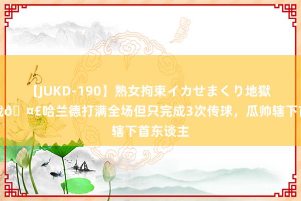 【JUKD-190】熟女拘束イカせまくり地獄 另类记载?哈兰德打满全场但只完成3次传球，瓜帅辖下首东谈主