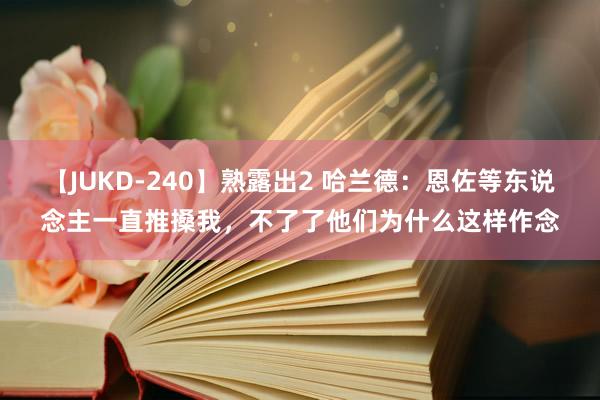 【JUKD-240】熟露出2 哈兰德：恩佐等东说念主一直推搡我，不了了他们为什么这样作念