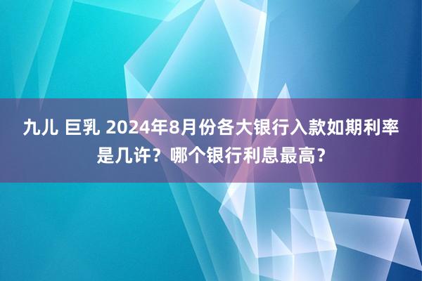 九儿 巨乳 2024年8月份各大银行入款如期利率是几许？哪个银行利息最高？