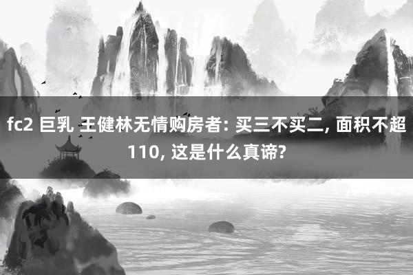 fc2 巨乳 王健林无情购房者: 买三不买二， 面积不超110， 这是什么真谛?