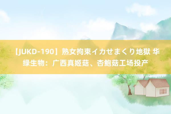 【JUKD-190】熟女拘束イカせまくり地獄 华绿生物：广西真姬菇、杏鲍菇工场投产